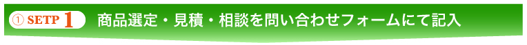 ①SETP　1　商品選定・見積・相談を問い合わせフォームにて記入