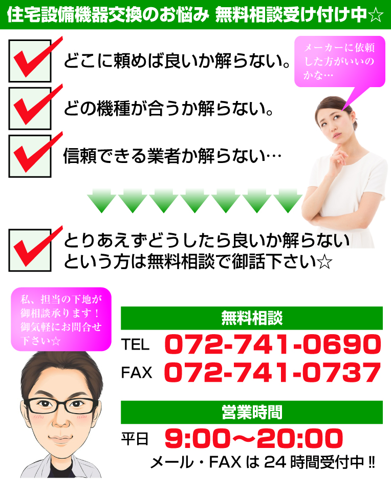 住宅設備機器交換の御悩み無料相談受け付け中☆メーカーに依頼した方がいいのかな・・・どこに頼めば良いのか解らない。どこの機種が合うか解らない。信頼できる業者か解らない。とりあえずどうしたら良いか解らないという方は無料相談で御話下さい☆無料相談TEL072-741-0690FAX072-741-0737　営業時間 平日 9:00〜20:00メール・FAXは24時間受付中!!私、担当の下地が御相談承ります！御気軽にお問合せ下さい☆