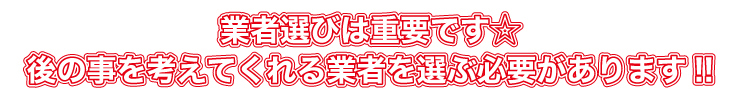 業者選びは重要です。後のことを考えてくれる業者を選ぶ必要があります!!