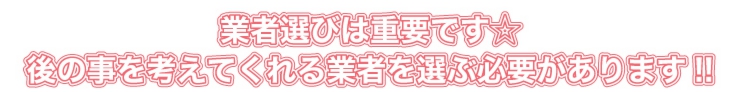 業者選びは重要です。後のことを考えてくれる業者を選ぶ必要があります!!